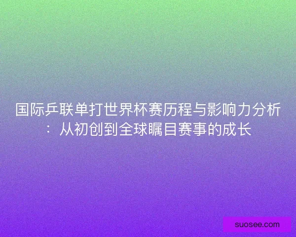国际乒联单打世界杯赛历程与影响力分析：从初创到全球瞩目赛事的成长