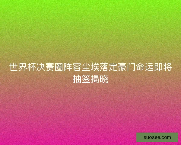 世界杯决赛圈阵容尘埃落定豪门命运即将抽签揭晓
