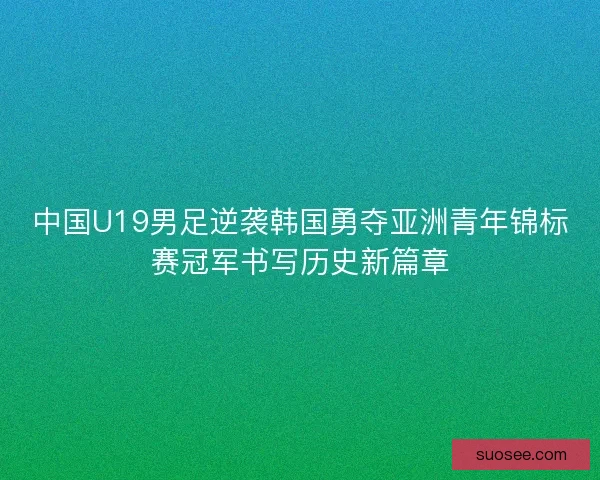 中国U19男足逆袭韩国勇夺亚洲青年锦标赛冠军书写历史新篇章