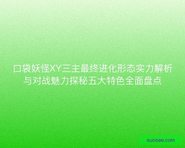 口袋妖怪XY三主最终进化形态实力解析与对战魅力探秘五大特色全面盘点