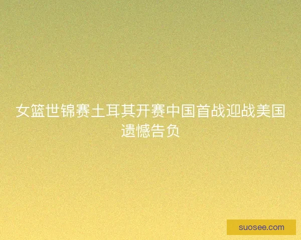 女篮世锦赛土耳其开赛中国首战迎战美国遗憾告负
