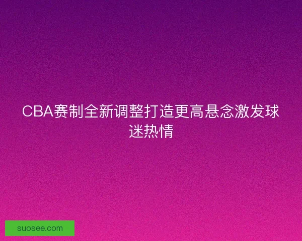 CBA赛制全新调整打造更高悬念激发球迷热情
